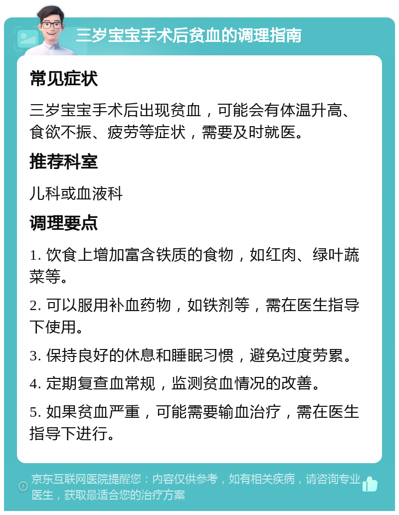 三岁宝宝手术后贫血的调理指南 常见症状 三岁宝宝手术后出现贫血，可能会有体温升高、食欲不振、疲劳等症状，需要及时就医。 推荐科室 儿科或血液科 调理要点 1. 饮食上增加富含铁质的食物，如红肉、绿叶蔬菜等。 2. 可以服用补血药物，如铁剂等，需在医生指导下使用。 3. 保持良好的休息和睡眠习惯，避免过度劳累。 4. 定期复查血常规，监测贫血情况的改善。 5. 如果贫血严重，可能需要输血治疗，需在医生指导下进行。