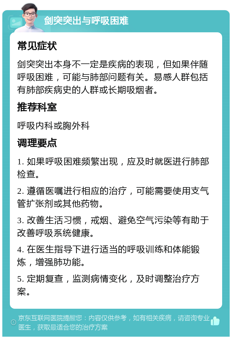 剑突突出与呼吸困难 常见症状 剑突突出本身不一定是疾病的表现，但如果伴随呼吸困难，可能与肺部问题有关。易感人群包括有肺部疾病史的人群或长期吸烟者。 推荐科室 呼吸内科或胸外科 调理要点 1. 如果呼吸困难频繁出现，应及时就医进行肺部检查。 2. 遵循医嘱进行相应的治疗，可能需要使用支气管扩张剂或其他药物。 3. 改善生活习惯，戒烟、避免空气污染等有助于改善呼吸系统健康。 4. 在医生指导下进行适当的呼吸训练和体能锻炼，增强肺功能。 5. 定期复查，监测病情变化，及时调整治疗方案。