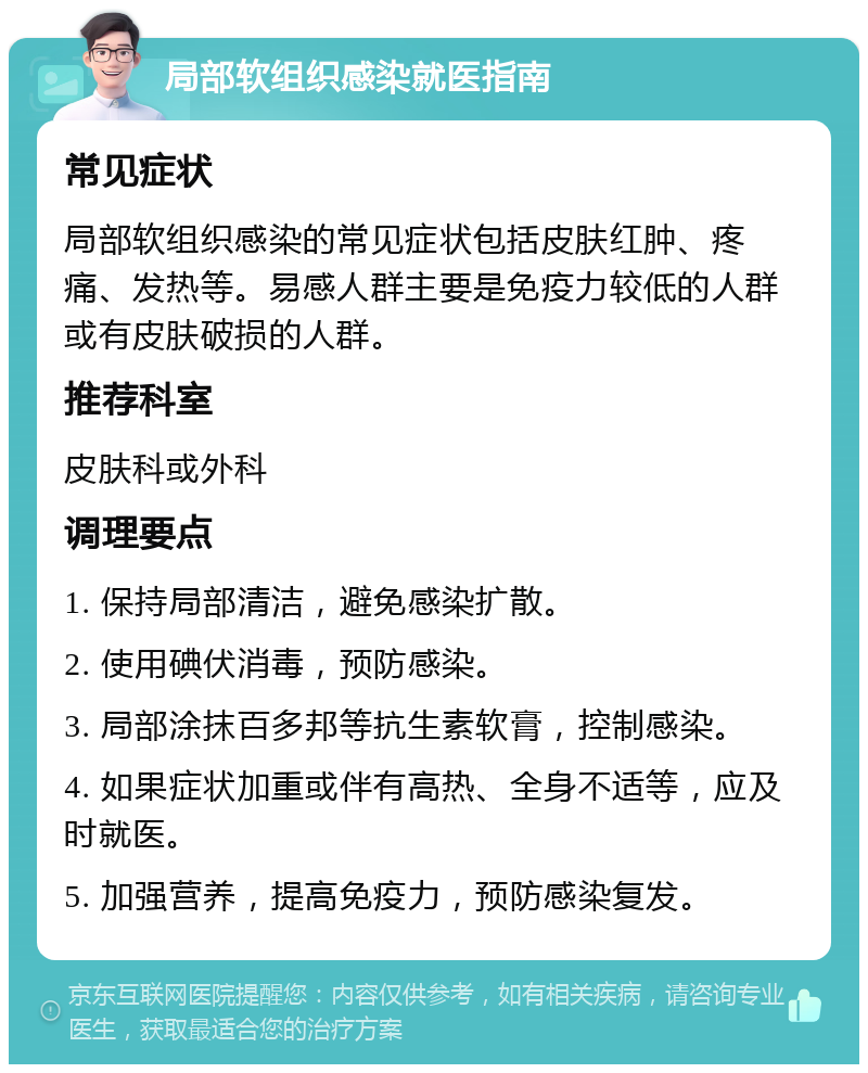 局部软组织感染就医指南 常见症状 局部软组织感染的常见症状包括皮肤红肿、疼痛、发热等。易感人群主要是免疫力较低的人群或有皮肤破损的人群。 推荐科室 皮肤科或外科 调理要点 1. 保持局部清洁，避免感染扩散。 2. 使用碘伏消毒，预防感染。 3. 局部涂抹百多邦等抗生素软膏，控制感染。 4. 如果症状加重或伴有高热、全身不适等，应及时就医。 5. 加强营养，提高免疫力，预防感染复发。