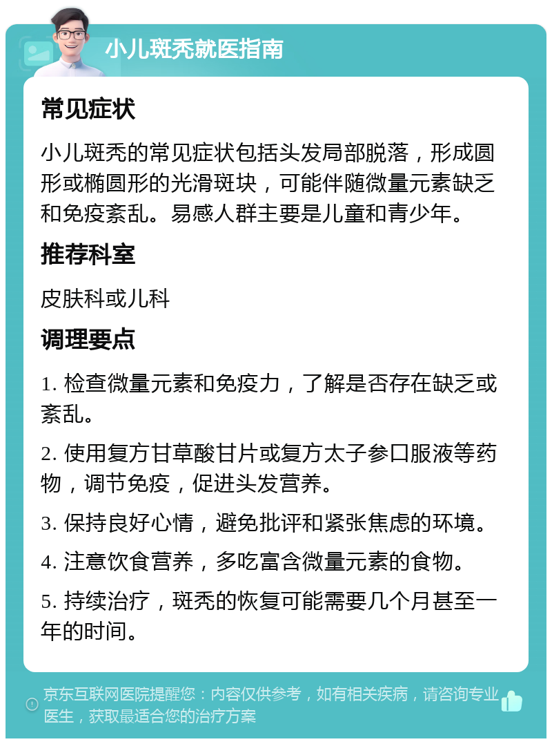 小儿斑秃就医指南 常见症状 小儿斑秃的常见症状包括头发局部脱落，形成圆形或椭圆形的光滑斑块，可能伴随微量元素缺乏和免疫紊乱。易感人群主要是儿童和青少年。 推荐科室 皮肤科或儿科 调理要点 1. 检查微量元素和免疫力，了解是否存在缺乏或紊乱。 2. 使用复方甘草酸甘片或复方太子参口服液等药物，调节免疫，促进头发营养。 3. 保持良好心情，避免批评和紧张焦虑的环境。 4. 注意饮食营养，多吃富含微量元素的食物。 5. 持续治疗，斑秃的恢复可能需要几个月甚至一年的时间。