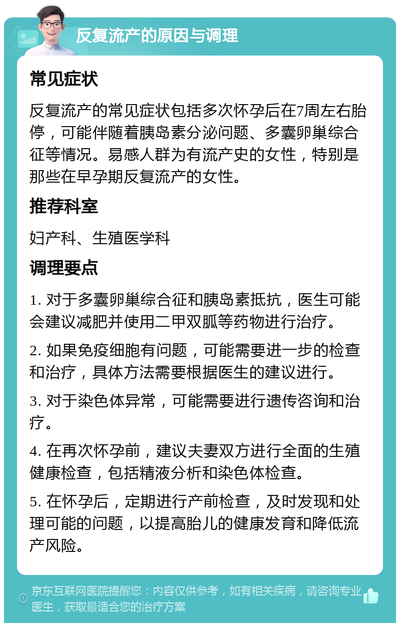 反复流产的原因与调理 常见症状 反复流产的常见症状包括多次怀孕后在7周左右胎停，可能伴随着胰岛素分泌问题、多囊卵巢综合征等情况。易感人群为有流产史的女性，特别是那些在早孕期反复流产的女性。 推荐科室 妇产科、生殖医学科 调理要点 1. 对于多囊卵巢综合征和胰岛素抵抗，医生可能会建议减肥并使用二甲双胍等药物进行治疗。 2. 如果免疫细胞有问题，可能需要进一步的检查和治疗，具体方法需要根据医生的建议进行。 3. 对于染色体异常，可能需要进行遗传咨询和治疗。 4. 在再次怀孕前，建议夫妻双方进行全面的生殖健康检查，包括精液分析和染色体检查。 5. 在怀孕后，定期进行产前检查，及时发现和处理可能的问题，以提高胎儿的健康发育和降低流产风险。