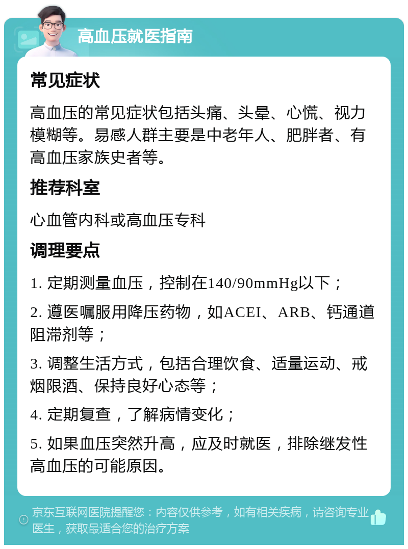 高血压就医指南 常见症状 高血压的常见症状包括头痛、头晕、心慌、视力模糊等。易感人群主要是中老年人、肥胖者、有高血压家族史者等。 推荐科室 心血管内科或高血压专科 调理要点 1. 定期测量血压，控制在140/90mmHg以下； 2. 遵医嘱服用降压药物，如ACEI、ARB、钙通道阻滞剂等； 3. 调整生活方式，包括合理饮食、适量运动、戒烟限酒、保持良好心态等； 4. 定期复查，了解病情变化； 5. 如果血压突然升高，应及时就医，排除继发性高血压的可能原因。