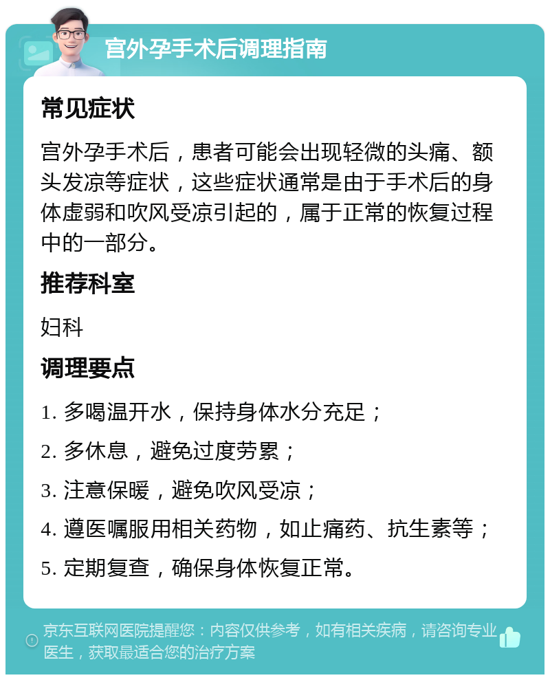 宫外孕手术后调理指南 常见症状 宫外孕手术后，患者可能会出现轻微的头痛、额头发凉等症状，这些症状通常是由于手术后的身体虚弱和吹风受凉引起的，属于正常的恢复过程中的一部分。 推荐科室 妇科 调理要点 1. 多喝温开水，保持身体水分充足； 2. 多休息，避免过度劳累； 3. 注意保暖，避免吹风受凉； 4. 遵医嘱服用相关药物，如止痛药、抗生素等； 5. 定期复查，确保身体恢复正常。