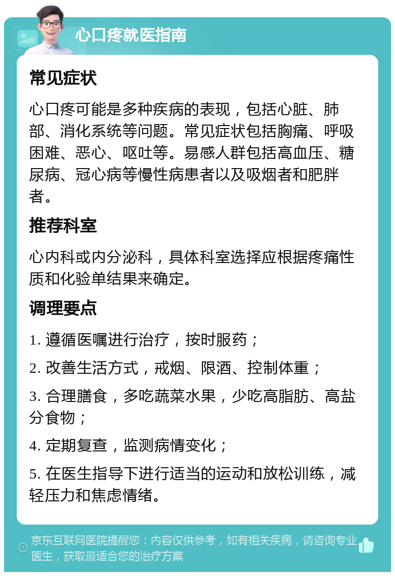 心口疼就医指南 常见症状 心口疼可能是多种疾病的表现，包括心脏、肺部、消化系统等问题。常见症状包括胸痛、呼吸困难、恶心、呕吐等。易感人群包括高血压、糖尿病、冠心病等慢性病患者以及吸烟者和肥胖者。 推荐科室 心内科或内分泌科，具体科室选择应根据疼痛性质和化验单结果来确定。 调理要点 1. 遵循医嘱进行治疗，按时服药； 2. 改善生活方式，戒烟、限酒、控制体重； 3. 合理膳食，多吃蔬菜水果，少吃高脂肪、高盐分食物； 4. 定期复查，监测病情变化； 5. 在医生指导下进行适当的运动和放松训练，减轻压力和焦虑情绪。