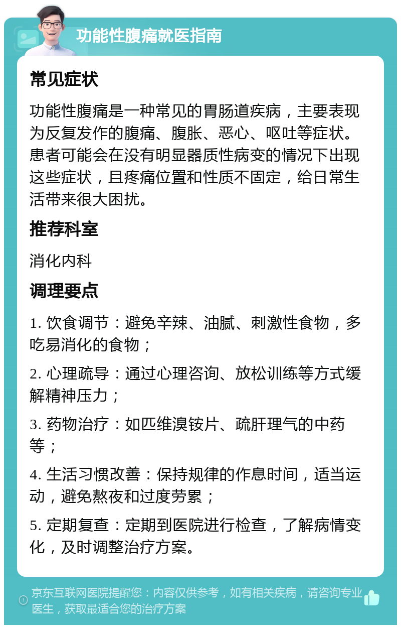 功能性腹痛就医指南 常见症状 功能性腹痛是一种常见的胃肠道疾病，主要表现为反复发作的腹痛、腹胀、恶心、呕吐等症状。患者可能会在没有明显器质性病变的情况下出现这些症状，且疼痛位置和性质不固定，给日常生活带来很大困扰。 推荐科室 消化内科 调理要点 1. 饮食调节：避免辛辣、油腻、刺激性食物，多吃易消化的食物； 2. 心理疏导：通过心理咨询、放松训练等方式缓解精神压力； 3. 药物治疗：如匹维溴铵片、疏肝理气的中药等； 4. 生活习惯改善：保持规律的作息时间，适当运动，避免熬夜和过度劳累； 5. 定期复查：定期到医院进行检查，了解病情变化，及时调整治疗方案。