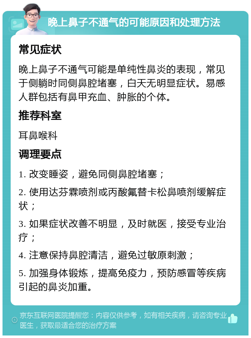 晚上鼻子不通气的可能原因和处理方法 常见症状 晚上鼻子不通气可能是单纯性鼻炎的表现，常见于侧躺时同侧鼻腔堵塞，白天无明显症状。易感人群包括有鼻甲充血、肿胀的个体。 推荐科室 耳鼻喉科 调理要点 1. 改变睡姿，避免同侧鼻腔堵塞； 2. 使用达芬霖喷剂或丙酸氟替卡松鼻喷剂缓解症状； 3. 如果症状改善不明显，及时就医，接受专业治疗； 4. 注意保持鼻腔清洁，避免过敏原刺激； 5. 加强身体锻炼，提高免疫力，预防感冒等疾病引起的鼻炎加重。