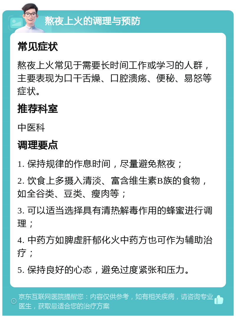 熬夜上火的调理与预防 常见症状 熬夜上火常见于需要长时间工作或学习的人群，主要表现为口干舌燥、口腔溃疡、便秘、易怒等症状。 推荐科室 中医科 调理要点 1. 保持规律的作息时间，尽量避免熬夜； 2. 饮食上多摄入清淡、富含维生素B族的食物，如全谷类、豆类、瘦肉等； 3. 可以适当选择具有清热解毒作用的蜂蜜进行调理； 4. 中药方如脾虚肝郁化火中药方也可作为辅助治疗； 5. 保持良好的心态，避免过度紧张和压力。