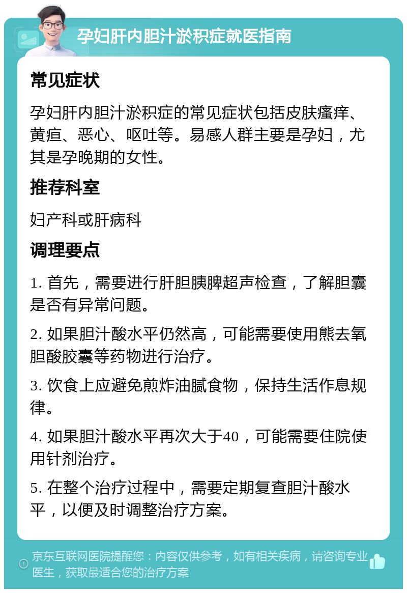 孕妇肝内胆汁淤积症就医指南 常见症状 孕妇肝内胆汁淤积症的常见症状包括皮肤瘙痒、黄疸、恶心、呕吐等。易感人群主要是孕妇，尤其是孕晚期的女性。 推荐科室 妇产科或肝病科 调理要点 1. 首先，需要进行肝胆胰脾超声检查，了解胆囊是否有异常问题。 2. 如果胆汁酸水平仍然高，可能需要使用熊去氧胆酸胶囊等药物进行治疗。 3. 饮食上应避免煎炸油腻食物，保持生活作息规律。 4. 如果胆汁酸水平再次大于40，可能需要住院使用针剂治疗。 5. 在整个治疗过程中，需要定期复查胆汁酸水平，以便及时调整治疗方案。