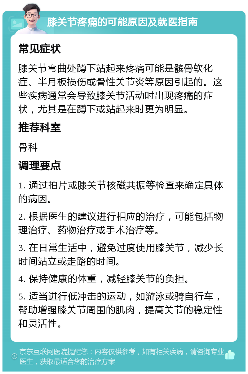 膝关节疼痛的可能原因及就医指南 常见症状 膝关节弯曲处蹲下站起来疼痛可能是髌骨软化症、半月板损伤或骨性关节炎等原因引起的。这些疾病通常会导致膝关节活动时出现疼痛的症状，尤其是在蹲下或站起来时更为明显。 推荐科室 骨科 调理要点 1. 通过拍片或膝关节核磁共振等检查来确定具体的病因。 2. 根据医生的建议进行相应的治疗，可能包括物理治疗、药物治疗或手术治疗等。 3. 在日常生活中，避免过度使用膝关节，减少长时间站立或走路的时间。 4. 保持健康的体重，减轻膝关节的负担。 5. 适当进行低冲击的运动，如游泳或骑自行车，帮助增强膝关节周围的肌肉，提高关节的稳定性和灵活性。