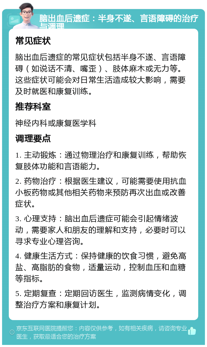 脑出血后遗症：半身不遂、言语障碍的治疗与调理 常见症状 脑出血后遗症的常见症状包括半身不遂、言语障碍（如说话不清、嘴歪）、肢体麻木或无力等。这些症状可能会对日常生活造成较大影响，需要及时就医和康复训练。 推荐科室 神经内科或康复医学科 调理要点 1. 主动锻炼：通过物理治疗和康复训练，帮助恢复肢体功能和言语能力。 2. 药物治疗：根据医生建议，可能需要使用抗血小板药物或其他相关药物来预防再次出血或改善症状。 3. 心理支持：脑出血后遗症可能会引起情绪波动，需要家人和朋友的理解和支持，必要时可以寻求专业心理咨询。 4. 健康生活方式：保持健康的饮食习惯，避免高盐、高脂肪的食物，适量运动，控制血压和血糖等指标。 5. 定期复查：定期回访医生，监测病情变化，调整治疗方案和康复计划。