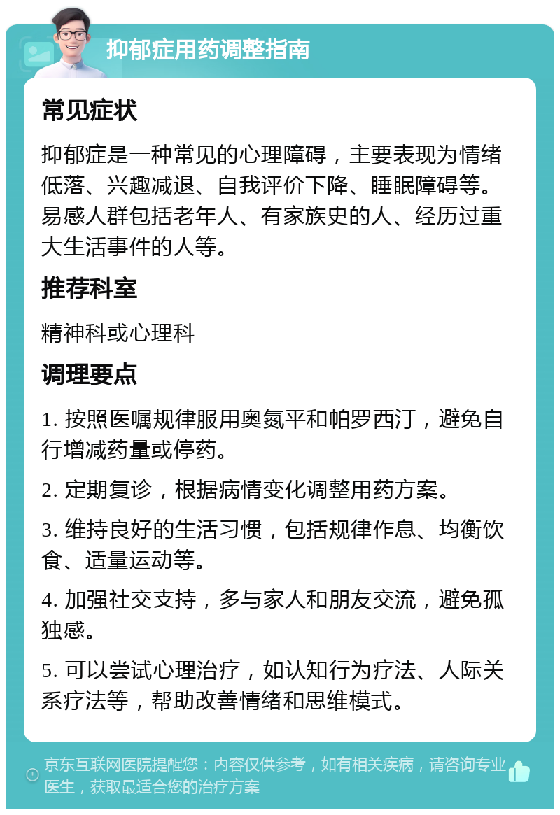 抑郁症用药调整指南 常见症状 抑郁症是一种常见的心理障碍，主要表现为情绪低落、兴趣减退、自我评价下降、睡眠障碍等。易感人群包括老年人、有家族史的人、经历过重大生活事件的人等。 推荐科室 精神科或心理科 调理要点 1. 按照医嘱规律服用奥氮平和帕罗西汀，避免自行增减药量或停药。 2. 定期复诊，根据病情变化调整用药方案。 3. 维持良好的生活习惯，包括规律作息、均衡饮食、适量运动等。 4. 加强社交支持，多与家人和朋友交流，避免孤独感。 5. 可以尝试心理治疗，如认知行为疗法、人际关系疗法等，帮助改善情绪和思维模式。