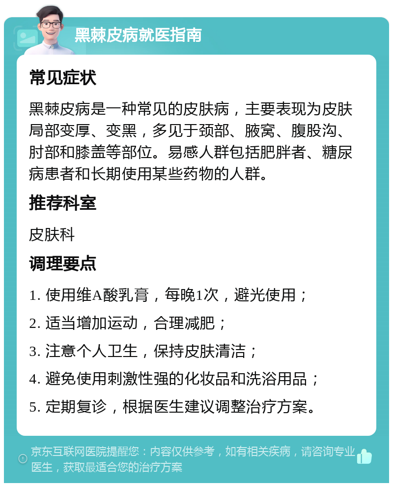 黑棘皮病就医指南 常见症状 黑棘皮病是一种常见的皮肤病，主要表现为皮肤局部变厚、变黑，多见于颈部、腋窝、腹股沟、肘部和膝盖等部位。易感人群包括肥胖者、糖尿病患者和长期使用某些药物的人群。 推荐科室 皮肤科 调理要点 1. 使用维A酸乳膏，每晚1次，避光使用； 2. 适当增加运动，合理减肥； 3. 注意个人卫生，保持皮肤清洁； 4. 避免使用刺激性强的化妆品和洗浴用品； 5. 定期复诊，根据医生建议调整治疗方案。