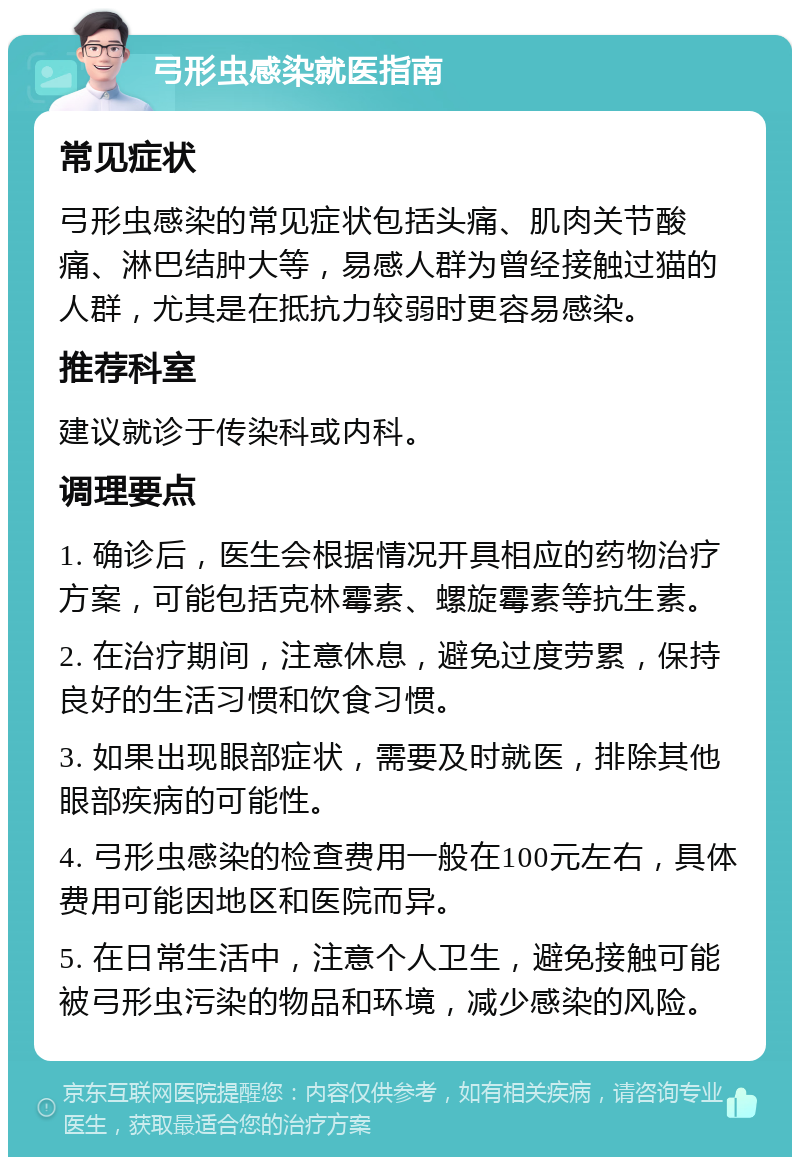 弓形虫感染就医指南 常见症状 弓形虫感染的常见症状包括头痛、肌肉关节酸痛、淋巴结肿大等，易感人群为曾经接触过猫的人群，尤其是在抵抗力较弱时更容易感染。 推荐科室 建议就诊于传染科或内科。 调理要点 1. 确诊后，医生会根据情况开具相应的药物治疗方案，可能包括克林霉素、螺旋霉素等抗生素。 2. 在治疗期间，注意休息，避免过度劳累，保持良好的生活习惯和饮食习惯。 3. 如果出现眼部症状，需要及时就医，排除其他眼部疾病的可能性。 4. 弓形虫感染的检查费用一般在100元左右，具体费用可能因地区和医院而异。 5. 在日常生活中，注意个人卫生，避免接触可能被弓形虫污染的物品和环境，减少感染的风险。