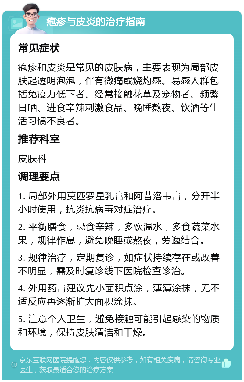 疱疹与皮炎的治疗指南 常见症状 疱疹和皮炎是常见的皮肤病，主要表现为局部皮肤起透明泡泡，伴有微痛或烧灼感。易感人群包括免疫力低下者、经常接触花草及宠物者、频繁日晒、进食辛辣刺激食品、晚睡熬夜、饮酒等生活习惯不良者。 推荐科室 皮肤科 调理要点 1. 局部外用莫匹罗星乳膏和阿昔洛韦膏，分开半小时使用，抗炎抗病毒对症治疗。 2. 平衡膳食，忌食辛辣，多饮温水，多食蔬菜水果，规律作息，避免晚睡或熬夜，劳逸结合。 3. 规律治疗，定期复诊，如症状持续存在或改善不明显，需及时复诊线下医院检查诊治。 4. 外用药膏建议先小面积点涂，薄薄涂抹，无不适反应再逐渐扩大面积涂抹。 5. 注意个人卫生，避免接触可能引起感染的物质和环境，保持皮肤清洁和干燥。