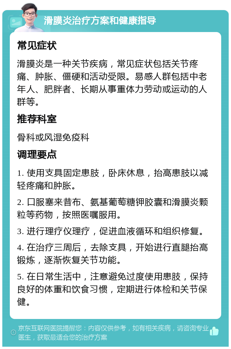 滑膜炎治疗方案和健康指导 常见症状 滑膜炎是一种关节疾病，常见症状包括关节疼痛、肿胀、僵硬和活动受限。易感人群包括中老年人、肥胖者、长期从事重体力劳动或运动的人群等。 推荐科室 骨科或风湿免疫科 调理要点 1. 使用支具固定患肢，卧床休息，抬高患肢以减轻疼痛和肿胀。 2. 口服塞来昔布、氨基葡萄糖钾胶囊和滑膜炎颗粒等药物，按照医嘱服用。 3. 进行理疗仪理疗，促进血液循环和组织修复。 4. 在治疗三周后，去除支具，开始进行直腿抬高锻炼，逐渐恢复关节功能。 5. 在日常生活中，注意避免过度使用患肢，保持良好的体重和饮食习惯，定期进行体检和关节保健。