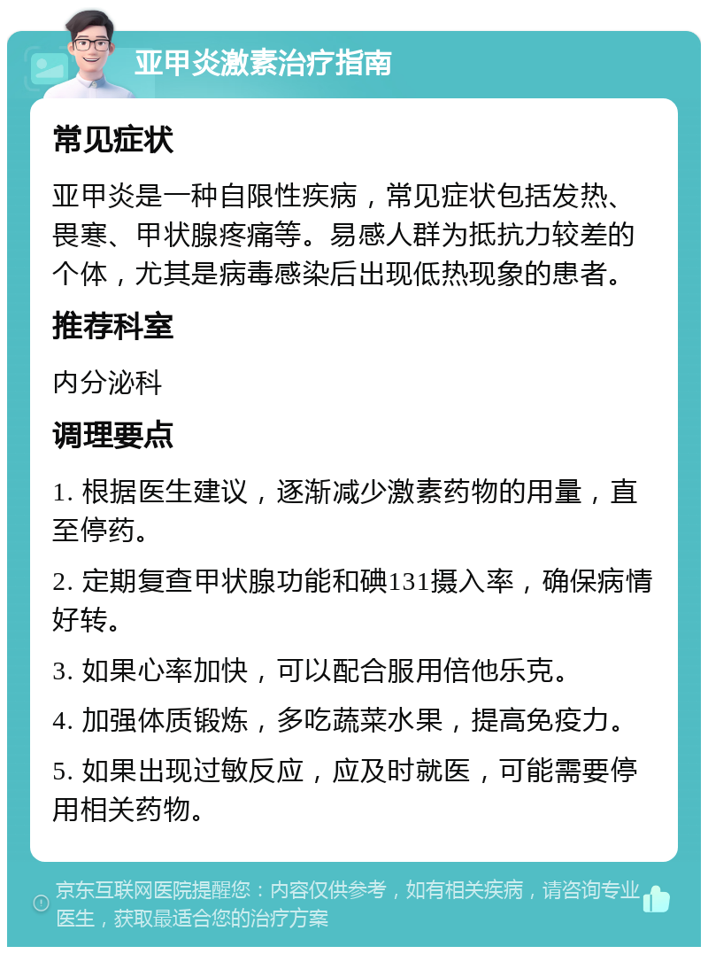 亚甲炎激素治疗指南 常见症状 亚甲炎是一种自限性疾病，常见症状包括发热、畏寒、甲状腺疼痛等。易感人群为抵抗力较差的个体，尤其是病毒感染后出现低热现象的患者。 推荐科室 内分泌科 调理要点 1. 根据医生建议，逐渐减少激素药物的用量，直至停药。 2. 定期复查甲状腺功能和碘131摄入率，确保病情好转。 3. 如果心率加快，可以配合服用倍他乐克。 4. 加强体质锻炼，多吃蔬菜水果，提高免疫力。 5. 如果出现过敏反应，应及时就医，可能需要停用相关药物。