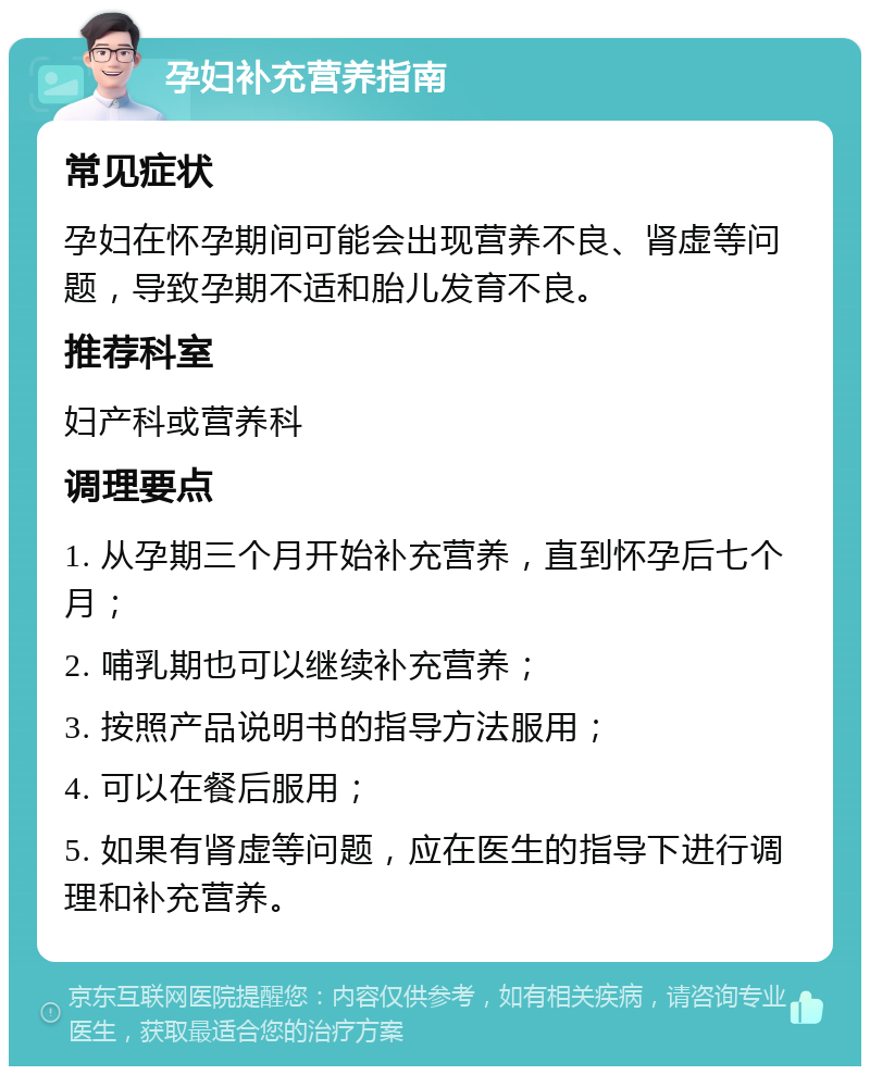 孕妇补充营养指南 常见症状 孕妇在怀孕期间可能会出现营养不良、肾虚等问题，导致孕期不适和胎儿发育不良。 推荐科室 妇产科或营养科 调理要点 1. 从孕期三个月开始补充营养，直到怀孕后七个月； 2. 哺乳期也可以继续补充营养； 3. 按照产品说明书的指导方法服用； 4. 可以在餐后服用； 5. 如果有肾虚等问题，应在医生的指导下进行调理和补充营养。