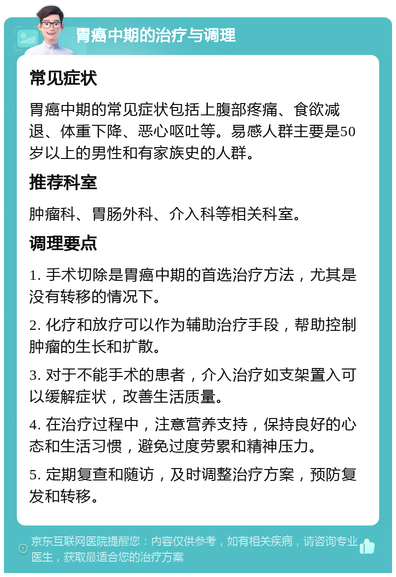 胃癌中期的治疗与调理 常见症状 胃癌中期的常见症状包括上腹部疼痛、食欲减退、体重下降、恶心呕吐等。易感人群主要是50岁以上的男性和有家族史的人群。 推荐科室 肿瘤科、胃肠外科、介入科等相关科室。 调理要点 1. 手术切除是胃癌中期的首选治疗方法，尤其是没有转移的情况下。 2. 化疗和放疗可以作为辅助治疗手段，帮助控制肿瘤的生长和扩散。 3. 对于不能手术的患者，介入治疗如支架置入可以缓解症状，改善生活质量。 4. 在治疗过程中，注意营养支持，保持良好的心态和生活习惯，避免过度劳累和精神压力。 5. 定期复查和随访，及时调整治疗方案，预防复发和转移。