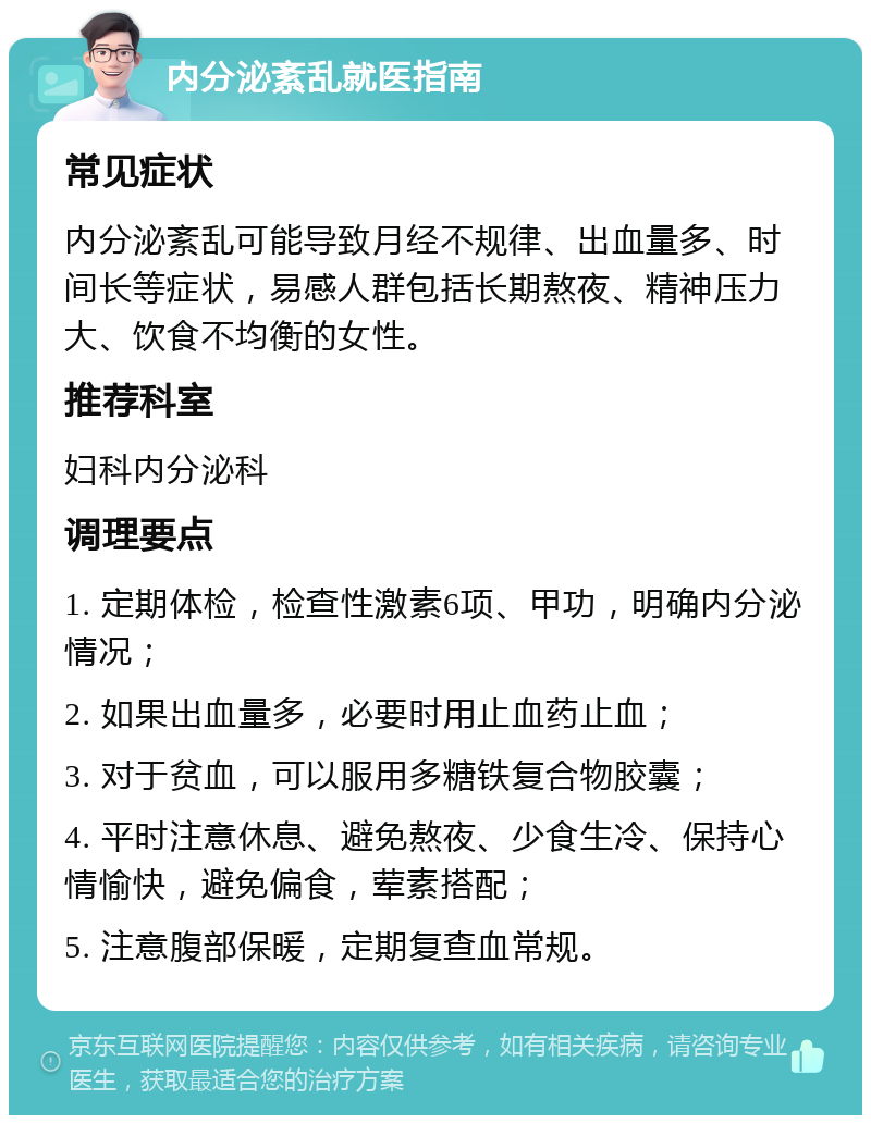 内分泌紊乱就医指南 常见症状 内分泌紊乱可能导致月经不规律、出血量多、时间长等症状，易感人群包括长期熬夜、精神压力大、饮食不均衡的女性。 推荐科室 妇科内分泌科 调理要点 1. 定期体检，检查性激素6项、甲功，明确内分泌情况； 2. 如果出血量多，必要时用止血药止血； 3. 对于贫血，可以服用多糖铁复合物胶囊； 4. 平时注意休息、避免熬夜、少食生冷、保持心情愉快，避免偏食，荤素搭配； 5. 注意腹部保暖，定期复查血常规。