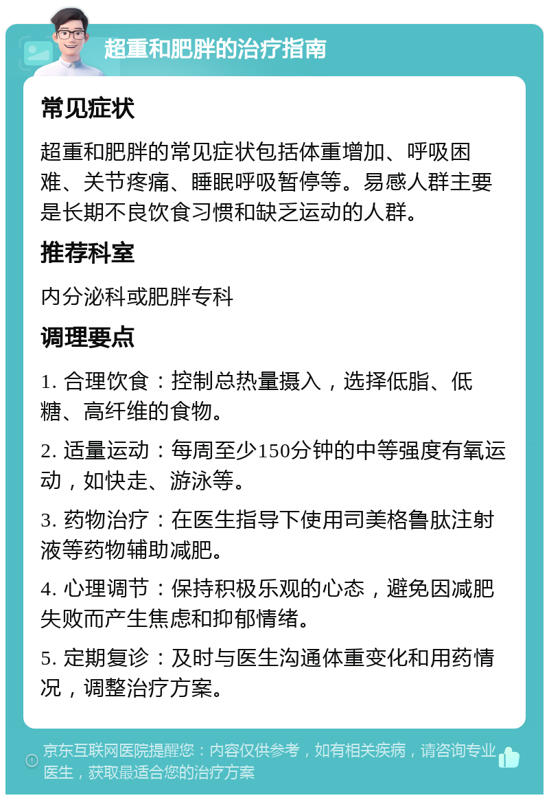 超重和肥胖的治疗指南 常见症状 超重和肥胖的常见症状包括体重增加、呼吸困难、关节疼痛、睡眠呼吸暂停等。易感人群主要是长期不良饮食习惯和缺乏运动的人群。 推荐科室 内分泌科或肥胖专科 调理要点 1. 合理饮食：控制总热量摄入，选择低脂、低糖、高纤维的食物。 2. 适量运动：每周至少150分钟的中等强度有氧运动，如快走、游泳等。 3. 药物治疗：在医生指导下使用司美格鲁肽注射液等药物辅助减肥。 4. 心理调节：保持积极乐观的心态，避免因减肥失败而产生焦虑和抑郁情绪。 5. 定期复诊：及时与医生沟通体重变化和用药情况，调整治疗方案。