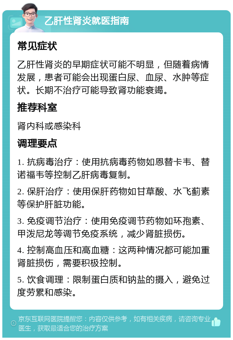 乙肝性肾炎就医指南 常见症状 乙肝性肾炎的早期症状可能不明显，但随着病情发展，患者可能会出现蛋白尿、血尿、水肿等症状。长期不治疗可能导致肾功能衰竭。 推荐科室 肾内科或感染科 调理要点 1. 抗病毒治疗：使用抗病毒药物如恩替卡韦、替诺福韦等控制乙肝病毒复制。 2. 保肝治疗：使用保肝药物如甘草酸、水飞蓟素等保护肝脏功能。 3. 免疫调节治疗：使用免疫调节药物如环孢素、甲泼尼龙等调节免疫系统，减少肾脏损伤。 4. 控制高血压和高血糖：这两种情况都可能加重肾脏损伤，需要积极控制。 5. 饮食调理：限制蛋白质和钠盐的摄入，避免过度劳累和感染。