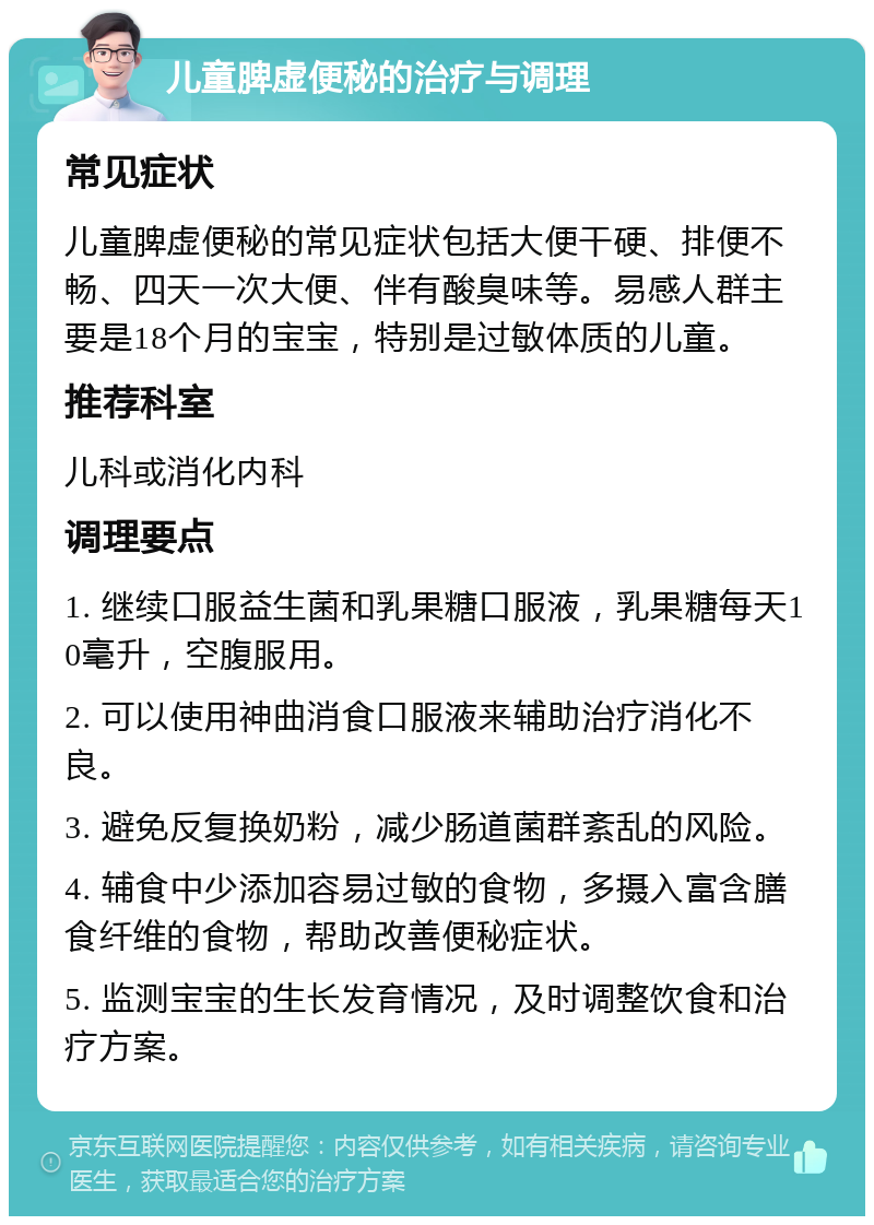 儿童脾虚便秘的治疗与调理 常见症状 儿童脾虚便秘的常见症状包括大便干硬、排便不畅、四天一次大便、伴有酸臭味等。易感人群主要是18个月的宝宝，特别是过敏体质的儿童。 推荐科室 儿科或消化内科 调理要点 1. 继续口服益生菌和乳果糖口服液，乳果糖每天10毫升，空腹服用。 2. 可以使用神曲消食口服液来辅助治疗消化不良。 3. 避免反复换奶粉，减少肠道菌群紊乱的风险。 4. 辅食中少添加容易过敏的食物，多摄入富含膳食纤维的食物，帮助改善便秘症状。 5. 监测宝宝的生长发育情况，及时调整饮食和治疗方案。