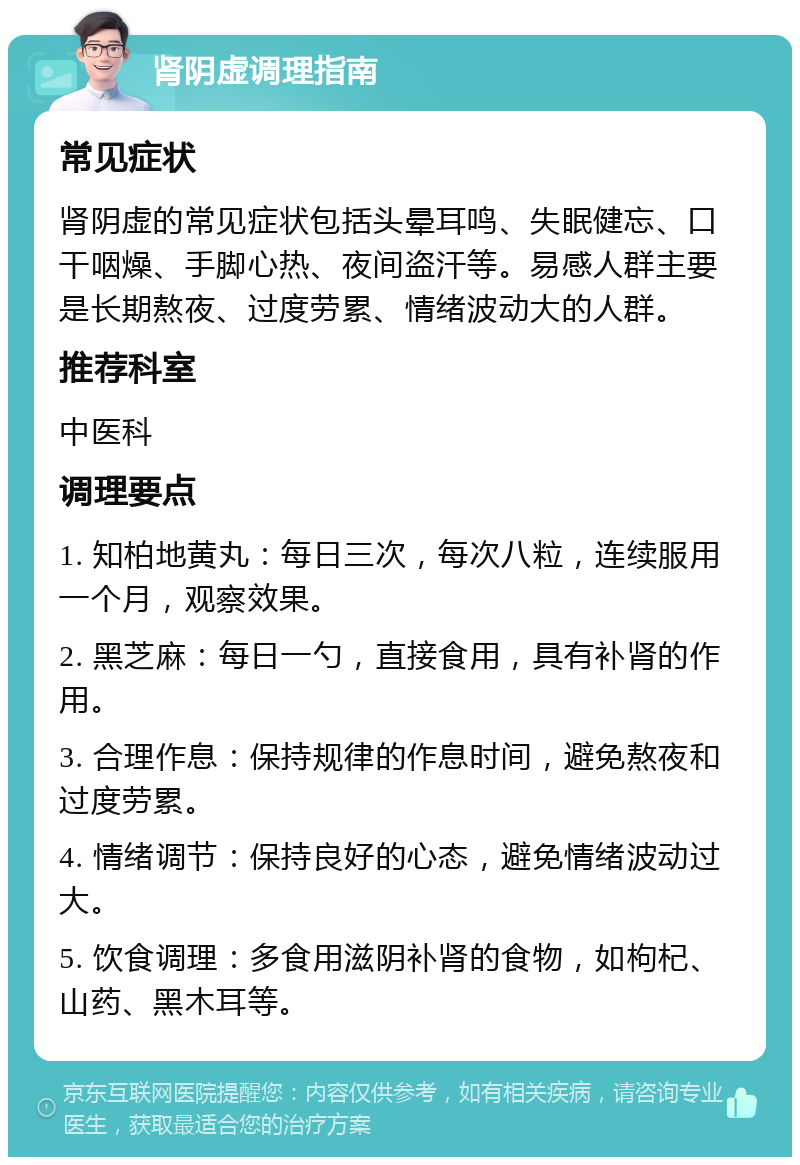 肾阴虚调理指南 常见症状 肾阴虚的常见症状包括头晕耳鸣、失眠健忘、口干咽燥、手脚心热、夜间盗汗等。易感人群主要是长期熬夜、过度劳累、情绪波动大的人群。 推荐科室 中医科 调理要点 1. 知柏地黄丸：每日三次，每次八粒，连续服用一个月，观察效果。 2. 黑芝麻：每日一勺，直接食用，具有补肾的作用。 3. 合理作息：保持规律的作息时间，避免熬夜和过度劳累。 4. 情绪调节：保持良好的心态，避免情绪波动过大。 5. 饮食调理：多食用滋阴补肾的食物，如枸杞、山药、黑木耳等。