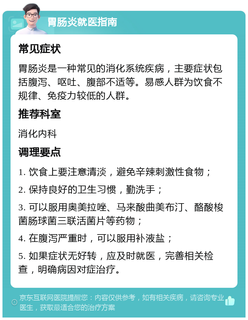 胃肠炎就医指南 常见症状 胃肠炎是一种常见的消化系统疾病，主要症状包括腹泻、呕吐、腹部不适等。易感人群为饮食不规律、免疫力较低的人群。 推荐科室 消化内科 调理要点 1. 饮食上要注意清淡，避免辛辣刺激性食物； 2. 保持良好的卫生习惯，勤洗手； 3. 可以服用奥美拉唑、马来酸曲美布汀、酪酸梭菌肠球菌三联活菌片等药物； 4. 在腹泻严重时，可以服用补液盐； 5. 如果症状无好转，应及时就医，完善相关检查，明确病因对症治疗。