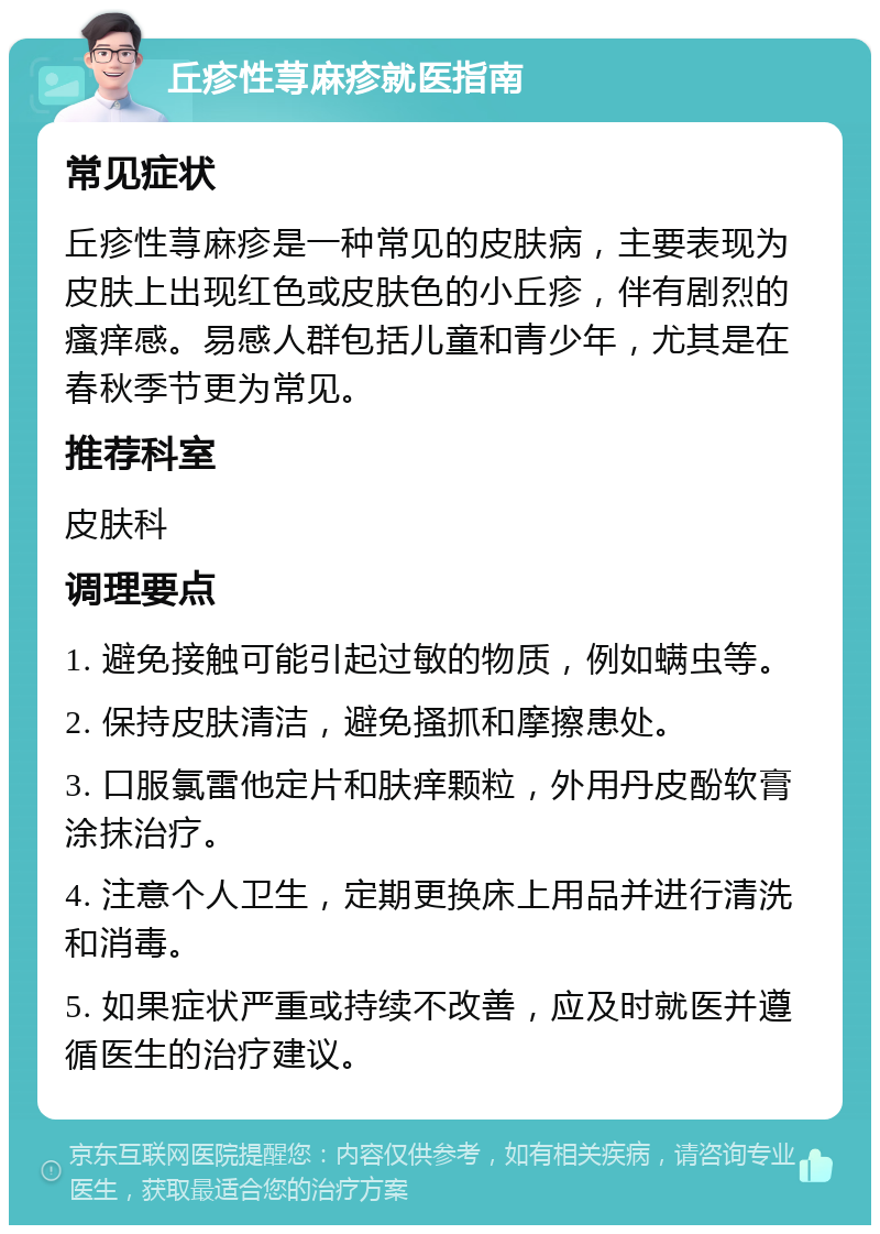 丘疹性荨麻疹就医指南 常见症状 丘疹性荨麻疹是一种常见的皮肤病，主要表现为皮肤上出现红色或皮肤色的小丘疹，伴有剧烈的瘙痒感。易感人群包括儿童和青少年，尤其是在春秋季节更为常见。 推荐科室 皮肤科 调理要点 1. 避免接触可能引起过敏的物质，例如螨虫等。 2. 保持皮肤清洁，避免搔抓和摩擦患处。 3. 口服氯雷他定片和肤痒颗粒，外用丹皮酚软膏涂抹治疗。 4. 注意个人卫生，定期更换床上用品并进行清洗和消毒。 5. 如果症状严重或持续不改善，应及时就医并遵循医生的治疗建议。