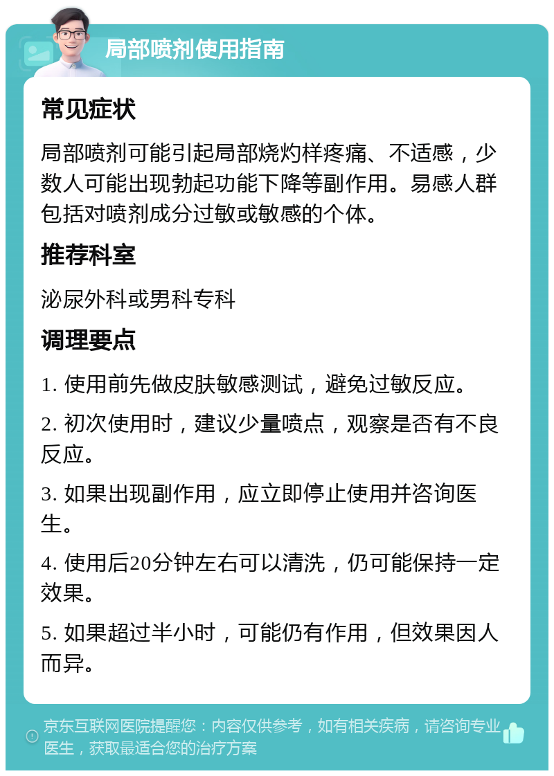 局部喷剂使用指南 常见症状 局部喷剂可能引起局部烧灼样疼痛、不适感，少数人可能出现勃起功能下降等副作用。易感人群包括对喷剂成分过敏或敏感的个体。 推荐科室 泌尿外科或男科专科 调理要点 1. 使用前先做皮肤敏感测试，避免过敏反应。 2. 初次使用时，建议少量喷点，观察是否有不良反应。 3. 如果出现副作用，应立即停止使用并咨询医生。 4. 使用后20分钟左右可以清洗，仍可能保持一定效果。 5. 如果超过半小时，可能仍有作用，但效果因人而异。