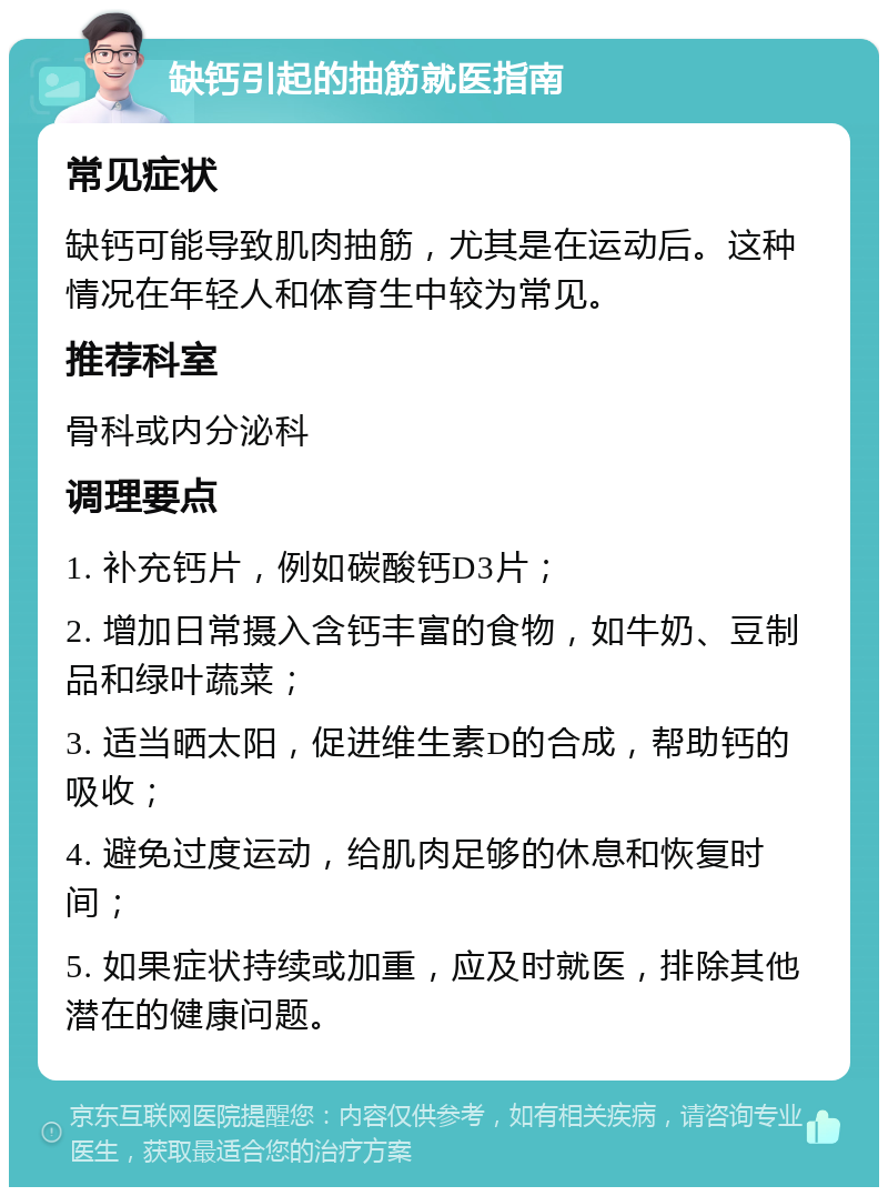 缺钙引起的抽筋就医指南 常见症状 缺钙可能导致肌肉抽筋，尤其是在运动后。这种情况在年轻人和体育生中较为常见。 推荐科室 骨科或内分泌科 调理要点 1. 补充钙片，例如碳酸钙D3片； 2. 增加日常摄入含钙丰富的食物，如牛奶、豆制品和绿叶蔬菜； 3. 适当晒太阳，促进维生素D的合成，帮助钙的吸收； 4. 避免过度运动，给肌肉足够的休息和恢复时间； 5. 如果症状持续或加重，应及时就医，排除其他潜在的健康问题。