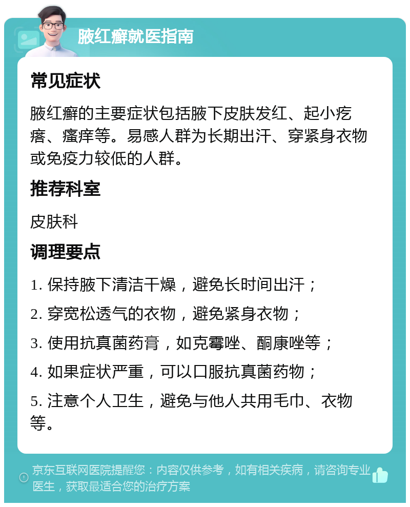 腋红癣就医指南 常见症状 腋红癣的主要症状包括腋下皮肤发红、起小疙瘩、瘙痒等。易感人群为长期出汗、穿紧身衣物或免疫力较低的人群。 推荐科室 皮肤科 调理要点 1. 保持腋下清洁干燥，避免长时间出汗； 2. 穿宽松透气的衣物，避免紧身衣物； 3. 使用抗真菌药膏，如克霉唑、酮康唑等； 4. 如果症状严重，可以口服抗真菌药物； 5. 注意个人卫生，避免与他人共用毛巾、衣物等。