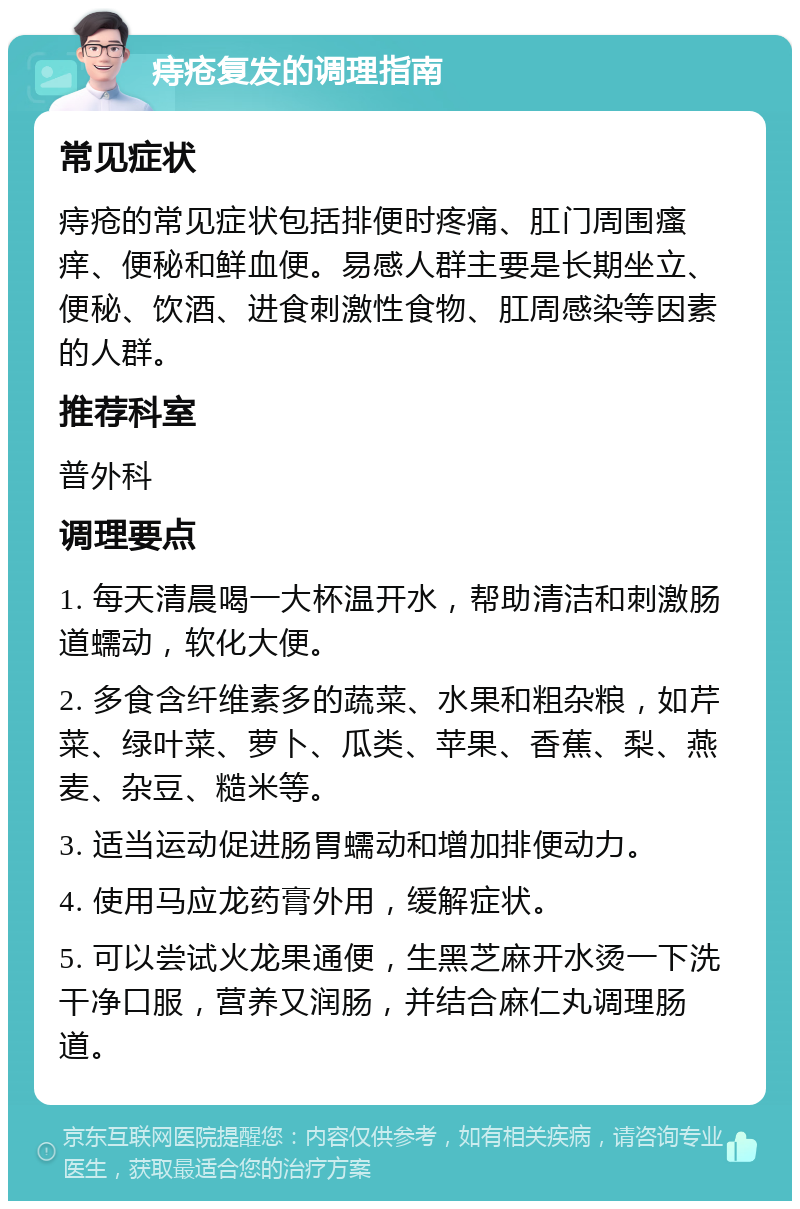 痔疮复发的调理指南 常见症状 痔疮的常见症状包括排便时疼痛、肛门周围瘙痒、便秘和鲜血便。易感人群主要是长期坐立、便秘、饮酒、进食刺激性食物、肛周感染等因素的人群。 推荐科室 普外科 调理要点 1. 每天清晨喝一大杯温开水，帮助清洁和刺激肠道蠕动，软化大便。 2. 多食含纤维素多的蔬菜、水果和粗杂粮，如芹菜、绿叶菜、萝卜、瓜类、苹果、香蕉、梨、燕麦、杂豆、糙米等。 3. 适当运动促进肠胃蠕动和增加排便动力。 4. 使用马应龙药膏外用，缓解症状。 5. 可以尝试火龙果通便，生黑芝麻开水烫一下洗干净口服，营养又润肠，并结合麻仁丸调理肠道。