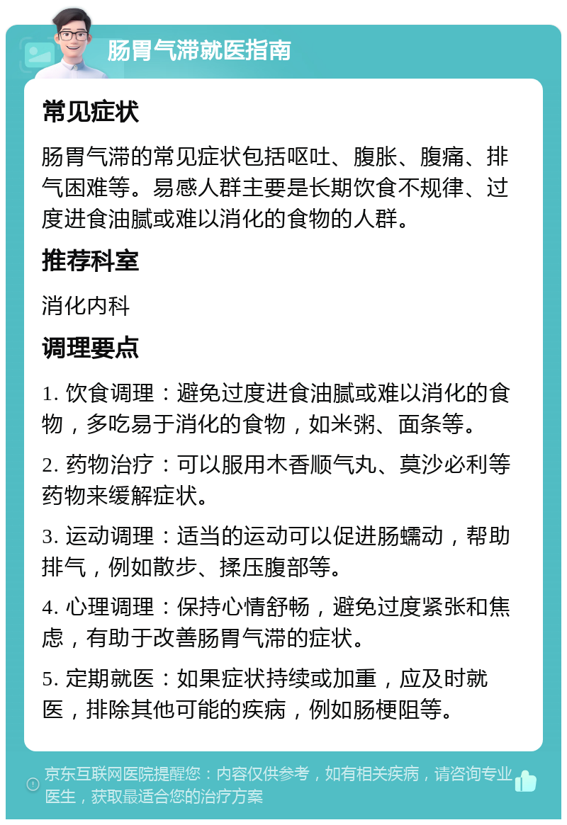 肠胃气滞就医指南 常见症状 肠胃气滞的常见症状包括呕吐、腹胀、腹痛、排气困难等。易感人群主要是长期饮食不规律、过度进食油腻或难以消化的食物的人群。 推荐科室 消化内科 调理要点 1. 饮食调理：避免过度进食油腻或难以消化的食物，多吃易于消化的食物，如米粥、面条等。 2. 药物治疗：可以服用木香顺气丸、莫沙必利等药物来缓解症状。 3. 运动调理：适当的运动可以促进肠蠕动，帮助排气，例如散步、揉压腹部等。 4. 心理调理：保持心情舒畅，避免过度紧张和焦虑，有助于改善肠胃气滞的症状。 5. 定期就医：如果症状持续或加重，应及时就医，排除其他可能的疾病，例如肠梗阻等。