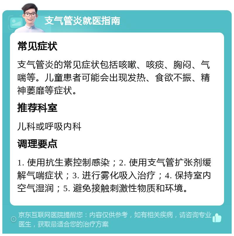 支气管炎就医指南 常见症状 支气管炎的常见症状包括咳嗽、咳痰、胸闷、气喘等。儿童患者可能会出现发热、食欲不振、精神萎靡等症状。 推荐科室 儿科或呼吸内科 调理要点 1. 使用抗生素控制感染；2. 使用支气管扩张剂缓解气喘症状；3. 进行雾化吸入治疗；4. 保持室内空气湿润；5. 避免接触刺激性物质和环境。