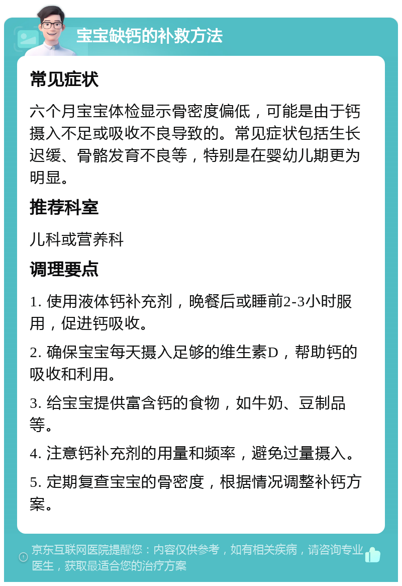 宝宝缺钙的补救方法 常见症状 六个月宝宝体检显示骨密度偏低，可能是由于钙摄入不足或吸收不良导致的。常见症状包括生长迟缓、骨骼发育不良等，特别是在婴幼儿期更为明显。 推荐科室 儿科或营养科 调理要点 1. 使用液体钙补充剂，晚餐后或睡前2-3小时服用，促进钙吸收。 2. 确保宝宝每天摄入足够的维生素D，帮助钙的吸收和利用。 3. 给宝宝提供富含钙的食物，如牛奶、豆制品等。 4. 注意钙补充剂的用量和频率，避免过量摄入。 5. 定期复查宝宝的骨密度，根据情况调整补钙方案。