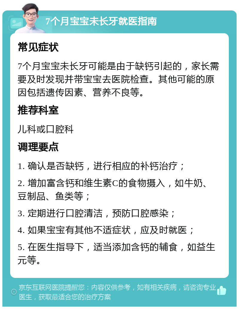 7个月宝宝未长牙就医指南 常见症状 7个月宝宝未长牙可能是由于缺钙引起的，家长需要及时发现并带宝宝去医院检查。其他可能的原因包括遗传因素、营养不良等。 推荐科室 儿科或口腔科 调理要点 1. 确认是否缺钙，进行相应的补钙治疗； 2. 增加富含钙和维生素C的食物摄入，如牛奶、豆制品、鱼类等； 3. 定期进行口腔清洁，预防口腔感染； 4. 如果宝宝有其他不适症状，应及时就医； 5. 在医生指导下，适当添加含钙的辅食，如益生元等。