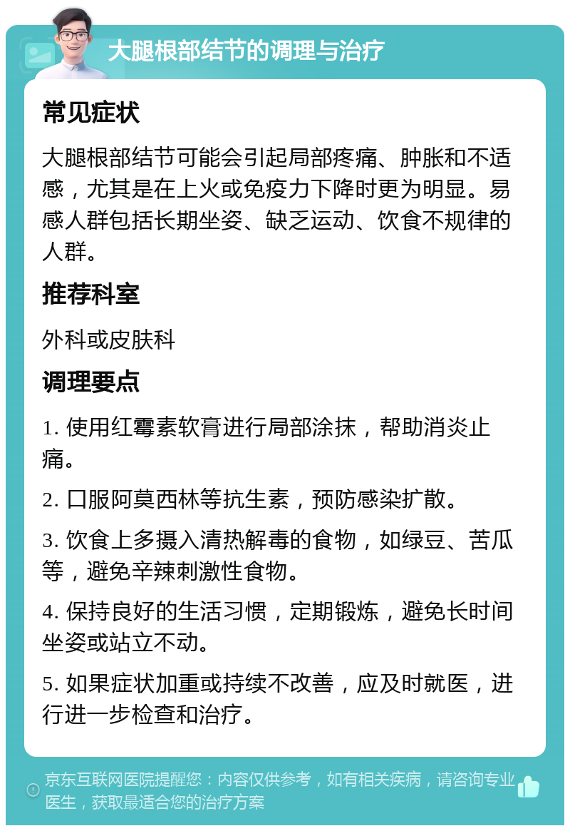 大腿根部结节的调理与治疗 常见症状 大腿根部结节可能会引起局部疼痛、肿胀和不适感，尤其是在上火或免疫力下降时更为明显。易感人群包括长期坐姿、缺乏运动、饮食不规律的人群。 推荐科室 外科或皮肤科 调理要点 1. 使用红霉素软膏进行局部涂抹，帮助消炎止痛。 2. 口服阿莫西林等抗生素，预防感染扩散。 3. 饮食上多摄入清热解毒的食物，如绿豆、苦瓜等，避免辛辣刺激性食物。 4. 保持良好的生活习惯，定期锻炼，避免长时间坐姿或站立不动。 5. 如果症状加重或持续不改善，应及时就医，进行进一步检查和治疗。