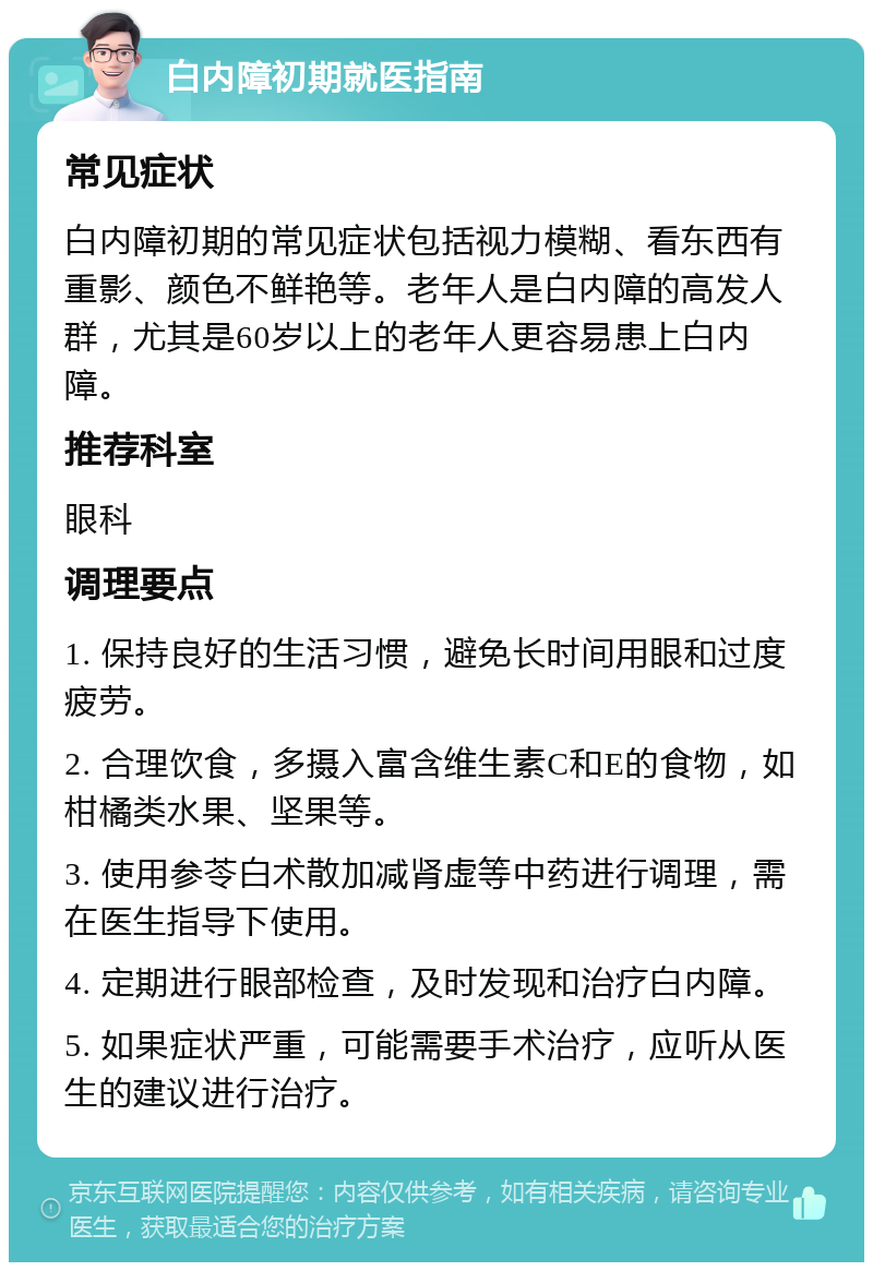 白内障初期就医指南 常见症状 白内障初期的常见症状包括视力模糊、看东西有重影、颜色不鲜艳等。老年人是白内障的高发人群，尤其是60岁以上的老年人更容易患上白内障。 推荐科室 眼科 调理要点 1. 保持良好的生活习惯，避免长时间用眼和过度疲劳。 2. 合理饮食，多摄入富含维生素C和E的食物，如柑橘类水果、坚果等。 3. 使用参苓白术散加减肾虚等中药进行调理，需在医生指导下使用。 4. 定期进行眼部检查，及时发现和治疗白内障。 5. 如果症状严重，可能需要手术治疗，应听从医生的建议进行治疗。