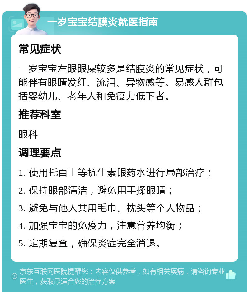 一岁宝宝结膜炎就医指南 常见症状 一岁宝宝左眼眼屎较多是结膜炎的常见症状，可能伴有眼睛发红、流泪、异物感等。易感人群包括婴幼儿、老年人和免疫力低下者。 推荐科室 眼科 调理要点 1. 使用托百士等抗生素眼药水进行局部治疗； 2. 保持眼部清洁，避免用手揉眼睛； 3. 避免与他人共用毛巾、枕头等个人物品； 4. 加强宝宝的免疫力，注意营养均衡； 5. 定期复查，确保炎症完全消退。