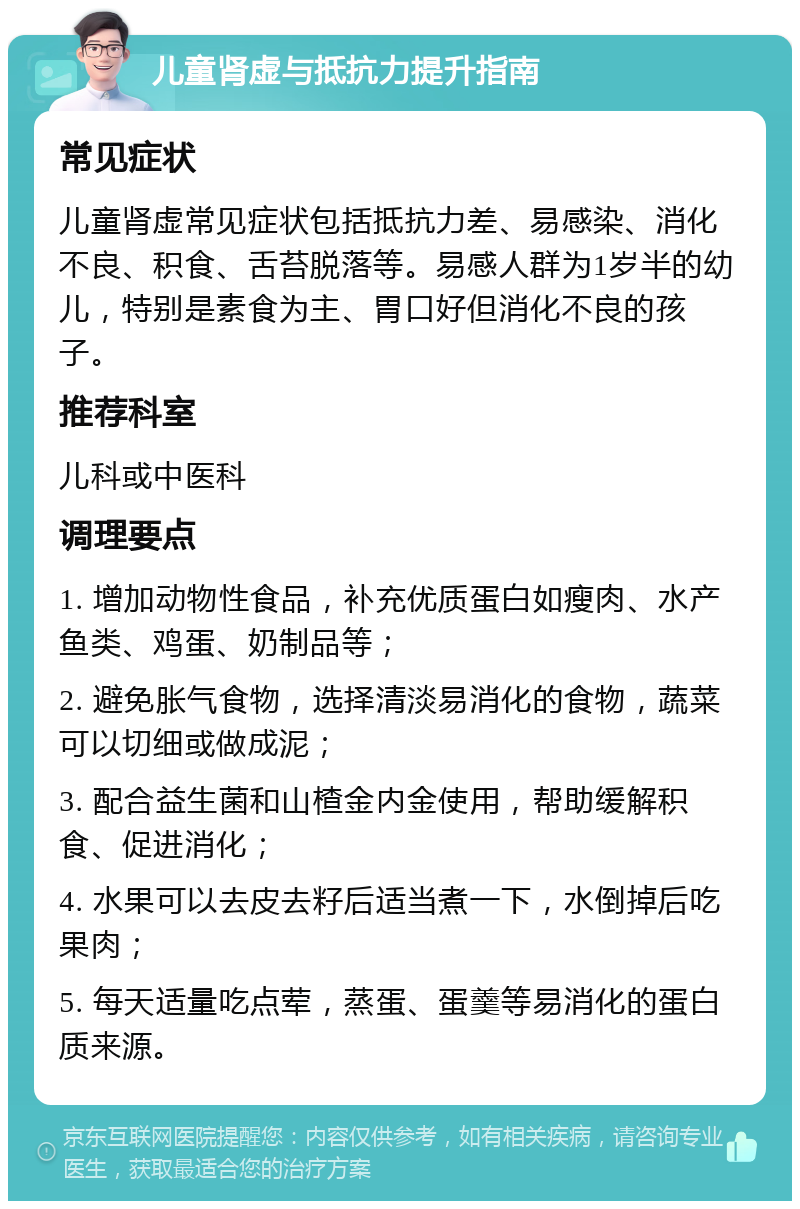 儿童肾虚与抵抗力提升指南 常见症状 儿童肾虚常见症状包括抵抗力差、易感染、消化不良、积食、舌苔脱落等。易感人群为1岁半的幼儿，特别是素食为主、胃口好但消化不良的孩子。 推荐科室 儿科或中医科 调理要点 1. 增加动物性食品，补充优质蛋白如瘦肉、水产鱼类、鸡蛋、奶制品等； 2. 避免胀气食物，选择清淡易消化的食物，蔬菜可以切细或做成泥； 3. 配合益生菌和山楂金内金使用，帮助缓解积食、促进消化； 4. 水果可以去皮去籽后适当煮一下，水倒掉后吃果肉； 5. 每天适量吃点荤，蒸蛋、蛋羹等易消化的蛋白质来源。