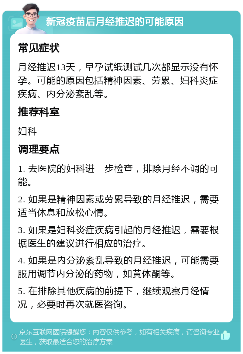 新冠疫苗后月经推迟的可能原因 常见症状 月经推迟13天，早孕试纸测试几次都显示没有怀孕。可能的原因包括精神因素、劳累、妇科炎症疾病、内分泌紊乱等。 推荐科室 妇科 调理要点 1. 去医院的妇科进一步检查，排除月经不调的可能。 2. 如果是精神因素或劳累导致的月经推迟，需要适当休息和放松心情。 3. 如果是妇科炎症疾病引起的月经推迟，需要根据医生的建议进行相应的治疗。 4. 如果是内分泌紊乱导致的月经推迟，可能需要服用调节内分泌的药物，如黄体酮等。 5. 在排除其他疾病的前提下，继续观察月经情况，必要时再次就医咨询。