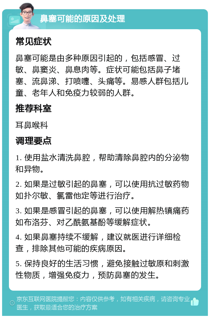 鼻塞可能的原因及处理 常见症状 鼻塞可能是由多种原因引起的，包括感冒、过敏、鼻窦炎、鼻息肉等。症状可能包括鼻子堵塞、流鼻涕、打喷嚏、头痛等。易感人群包括儿童、老年人和免疫力较弱的人群。 推荐科室 耳鼻喉科 调理要点 1. 使用盐水清洗鼻腔，帮助清除鼻腔内的分泌物和异物。 2. 如果是过敏引起的鼻塞，可以使用抗过敏药物如扑尔敏、氯雷他定等进行治疗。 3. 如果是感冒引起的鼻塞，可以使用解热镇痛药如布洛芬、对乙酰氨基酚等缓解症状。 4. 如果鼻塞持续不缓解，建议就医进行详细检查，排除其他可能的疾病原因。 5. 保持良好的生活习惯，避免接触过敏原和刺激性物质，增强免疫力，预防鼻塞的发生。