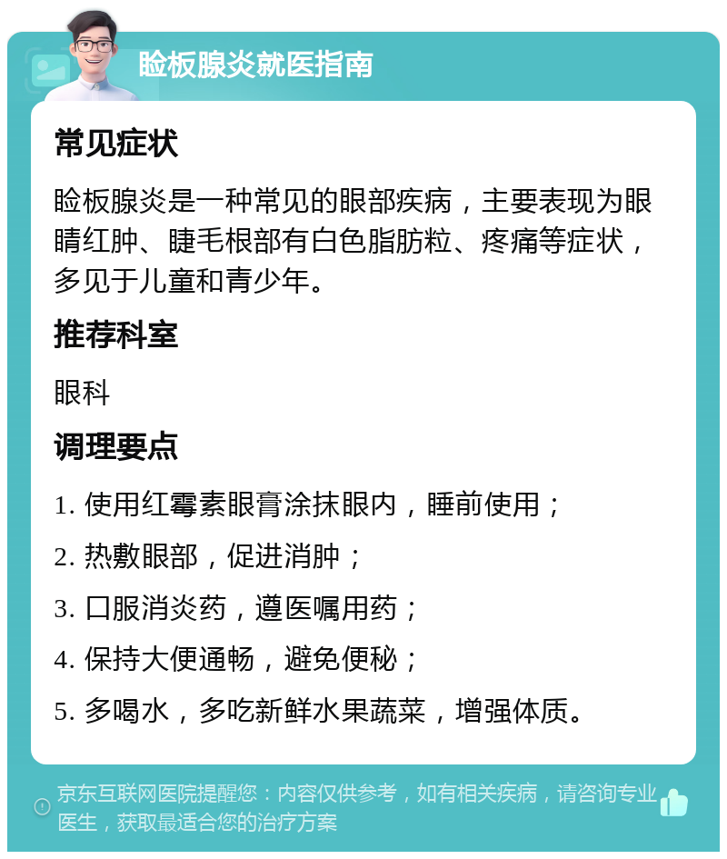 睑板腺炎就医指南 常见症状 睑板腺炎是一种常见的眼部疾病，主要表现为眼睛红肿、睫毛根部有白色脂肪粒、疼痛等症状，多见于儿童和青少年。 推荐科室 眼科 调理要点 1. 使用红霉素眼膏涂抹眼内，睡前使用； 2. 热敷眼部，促进消肿； 3. 口服消炎药，遵医嘱用药； 4. 保持大便通畅，避免便秘； 5. 多喝水，多吃新鲜水果蔬菜，增强体质。