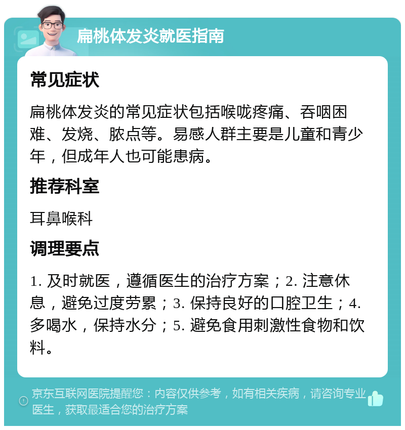 扁桃体发炎就医指南 常见症状 扁桃体发炎的常见症状包括喉咙疼痛、吞咽困难、发烧、脓点等。易感人群主要是儿童和青少年，但成年人也可能患病。 推荐科室 耳鼻喉科 调理要点 1. 及时就医，遵循医生的治疗方案；2. 注意休息，避免过度劳累；3. 保持良好的口腔卫生；4. 多喝水，保持水分；5. 避免食用刺激性食物和饮料。