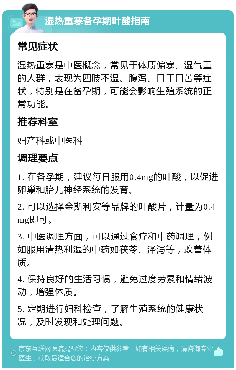 湿热重寒备孕期叶酸指南 常见症状 湿热重寒是中医概念，常见于体质偏寒、湿气重的人群，表现为四肢不温、腹泻、口干口苦等症状，特别是在备孕期，可能会影响生殖系统的正常功能。 推荐科室 妇产科或中医科 调理要点 1. 在备孕期，建议每日服用0.4mg的叶酸，以促进卵巢和胎儿神经系统的发育。 2. 可以选择金斯利安等品牌的叶酸片，计量为0.4mg即可。 3. 中医调理方面，可以通过食疗和中药调理，例如服用清热利湿的中药如茯苓、泽泻等，改善体质。 4. 保持良好的生活习惯，避免过度劳累和情绪波动，增强体质。 5. 定期进行妇科检查，了解生殖系统的健康状况，及时发现和处理问题。