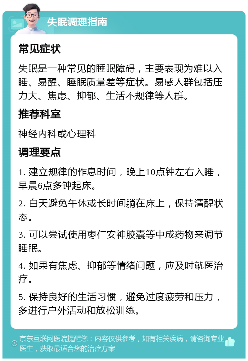 失眠调理指南 常见症状 失眠是一种常见的睡眠障碍，主要表现为难以入睡、易醒、睡眠质量差等症状。易感人群包括压力大、焦虑、抑郁、生活不规律等人群。 推荐科室 神经内科或心理科 调理要点 1. 建立规律的作息时间，晚上10点钟左右入睡，早晨6点多钟起床。 2. 白天避免午休或长时间躺在床上，保持清醒状态。 3. 可以尝试使用枣仁安神胶囊等中成药物来调节睡眠。 4. 如果有焦虑、抑郁等情绪问题，应及时就医治疗。 5. 保持良好的生活习惯，避免过度疲劳和压力，多进行户外活动和放松训练。