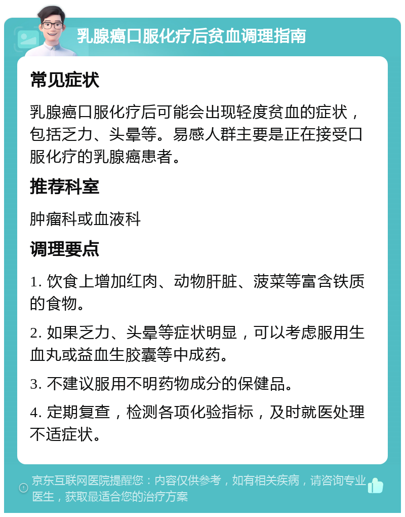 乳腺癌口服化疗后贫血调理指南 常见症状 乳腺癌口服化疗后可能会出现轻度贫血的症状，包括乏力、头晕等。易感人群主要是正在接受口服化疗的乳腺癌患者。 推荐科室 肿瘤科或血液科 调理要点 1. 饮食上增加红肉、动物肝脏、菠菜等富含铁质的食物。 2. 如果乏力、头晕等症状明显，可以考虑服用生血丸或益血生胶囊等中成药。 3. 不建议服用不明药物成分的保健品。 4. 定期复查，检测各项化验指标，及时就医处理不适症状。