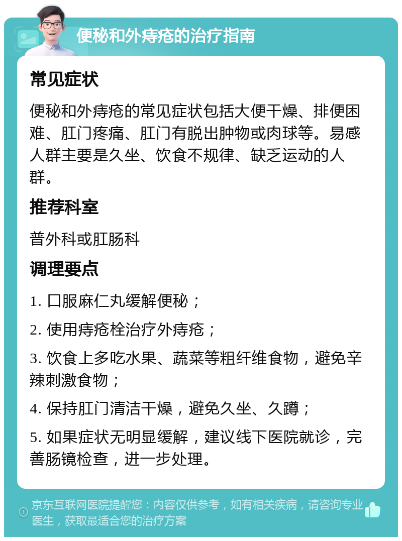 便秘和外痔疮的治疗指南 常见症状 便秘和外痔疮的常见症状包括大便干燥、排便困难、肛门疼痛、肛门有脱出肿物或肉球等。易感人群主要是久坐、饮食不规律、缺乏运动的人群。 推荐科室 普外科或肛肠科 调理要点 1. 口服麻仁丸缓解便秘； 2. 使用痔疮栓治疗外痔疮； 3. 饮食上多吃水果、蔬菜等粗纤维食物，避免辛辣刺激食物； 4. 保持肛门清洁干燥，避免久坐、久蹲； 5. 如果症状无明显缓解，建议线下医院就诊，完善肠镜检查，进一步处理。