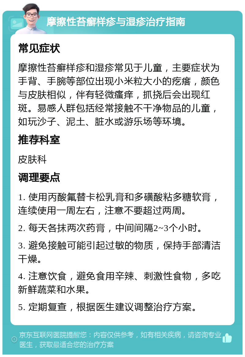 摩擦性苔癣样疹与湿疹治疗指南 常见症状 摩擦性苔癣样疹和湿疹常见于儿童，主要症状为手背、手腕等部位出现小米粒大小的疙瘩，颜色与皮肤相似，伴有轻微瘙痒，抓挠后会出现红斑。易感人群包括经常接触不干净物品的儿童，如玩沙子、泥土、脏水或游乐场等环境。 推荐科室 皮肤科 调理要点 1. 使用丙酸氟替卡松乳膏和多磺酸粘多糖软膏，连续使用一周左右，注意不要超过两周。 2. 每天各抹两次药膏，中间间隔2~3个小时。 3. 避免接触可能引起过敏的物质，保持手部清洁干燥。 4. 注意饮食，避免食用辛辣、刺激性食物，多吃新鲜蔬菜和水果。 5. 定期复查，根据医生建议调整治疗方案。